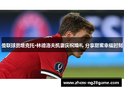 曼联球员维克托·林德洛夫携妻庆祝婚礼 分享甜蜜幸福时刻