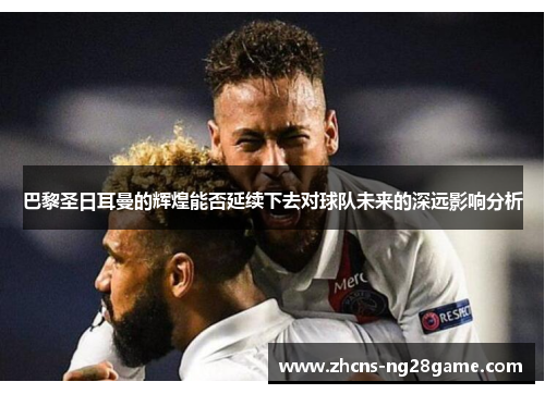 巴黎圣日耳曼的辉煌能否延续下去对球队未来的深远影响分析