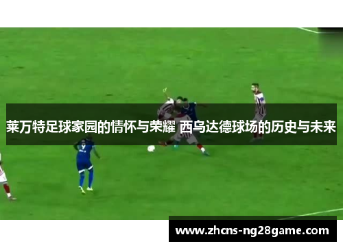 莱万特足球家园的情怀与荣耀 西乌达德球场的历史与未来