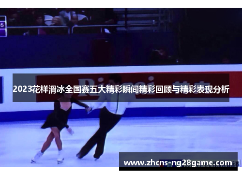 2023花样滑冰全国赛五大精彩瞬间精彩回顾与精彩表现分析 2023花样滑冰全国赛五大精彩瞬间精彩回顾与精彩表现分析