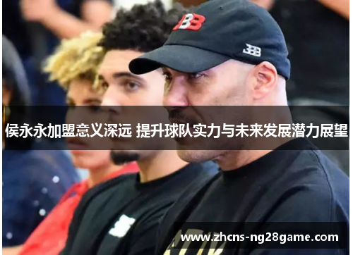 侯永永加盟意义深远 提升球队实力与未来发展潜力展望 侯永永加盟意义深远 提升球队实力与未来发展潜力展望