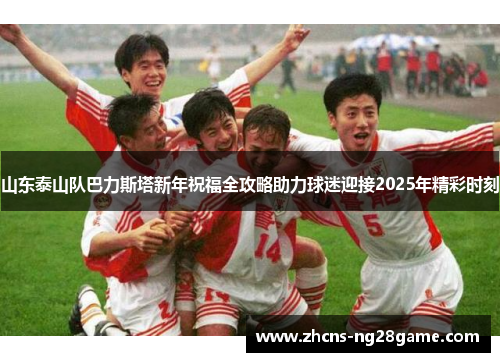 山东泰山队巴力斯塔新年祝福全攻略助力球迷迎接2025年精彩时刻