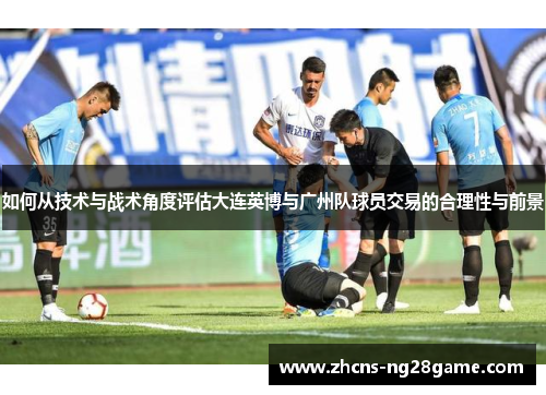 如何从技术与战术角度评估大连英博与广州队球员交易的合理性与前景