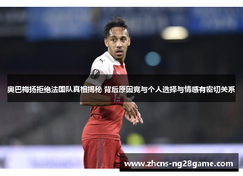 奥巴梅扬拒绝法国队真相揭秘 背后原因竟与个人选择与情感有密切关系