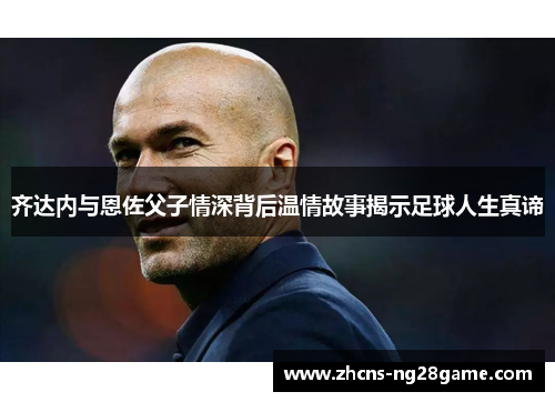 齐达内与恩佐父子情深背后温情故事揭示足球人生真谛 齐达内与恩佐父子情深背后温情故事揭示足球人生真谛